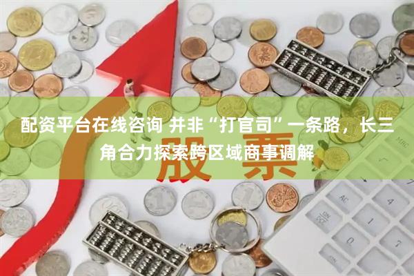 配资平台在线咨询 并非“打官司”一条路，长三角合力探索跨区域商事调解